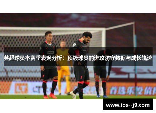 英超球员本赛季表现分析:顶级球员的进攻防守数据与成长轨迹 英超球员本赛季表现分析:顶级球员的进攻防守数据与成长轨迹