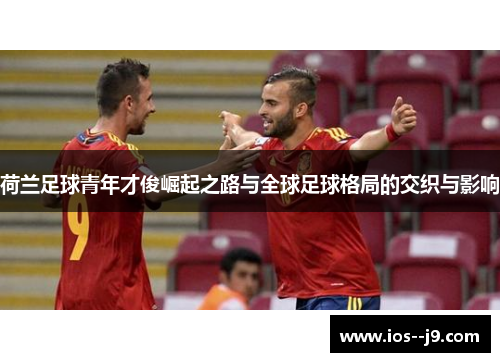 荷兰足球青年才俊崛起之路与全球足球格局的交织与影响 荷兰足球青年才俊崛起之路与全球足球格局的交织与影响