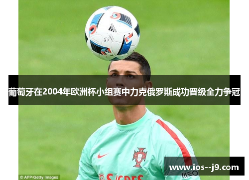 葡萄牙在2004年欧洲杯小组赛中力克俄罗斯成功晋级全力争冠 葡萄牙在2004年欧洲杯小组赛中力克俄罗斯成功晋级全力争冠