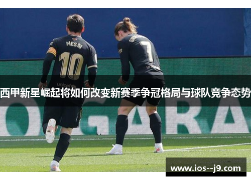 西甲新星崛起将如何改变新赛季争冠格局与球队竞争态势 西甲新星崛起将如何改变新赛季争冠格局与球队竞争态势