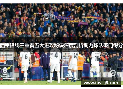 西甲锋线三重奏五大进攻秘诀深度剖析助力球队破门得分 西甲锋线三重奏五大进攻秘诀深度剖析助力球队破门得分