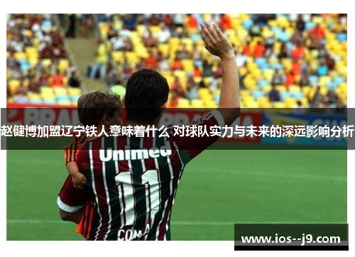赵健博加盟辽宁铁人意味着什么 对球队实力与未来的深远影响分析 赵健博加盟辽宁铁人意味着什么 对球队实力与未来的深远影响分析
