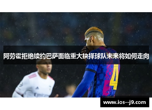 阿劳霍拒绝续约巴萨面临重大抉择球队未来将如何走向 阿劳霍拒绝续约巴萨面临重大抉择球队未来将如何走向