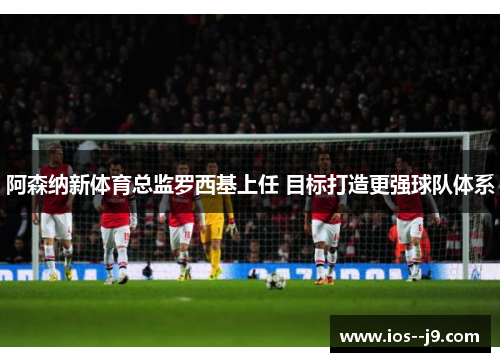 阿森纳新体育总监罗西基上任 目标打造更强球队体系 阿森纳新体育总监罗西基上任 目标打造更强球队体系