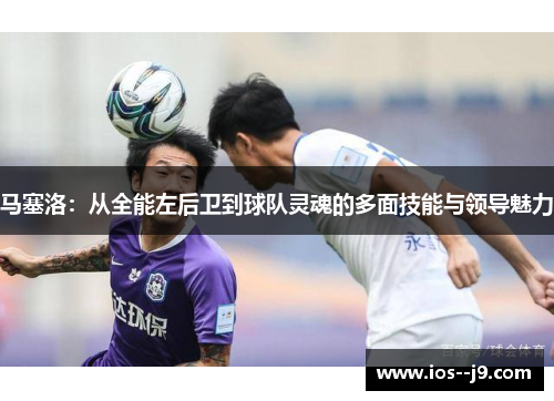 马塞洛:从全能左后卫到球队灵魂的多面技能与领导魅力 马塞洛:从全能左后卫到球队灵魂的多面技能与领导魅力