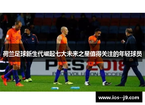 荷兰足球新生代崛起七大未来之星值得关注的年轻球员 荷兰足球新生代崛起七大未来之星值得关注的年轻球员