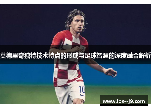 莫德里奇独特技术特点的形成与足球智慧的深度融合解析 莫德里奇独特技术特点的形成与足球智慧的深度融合解析