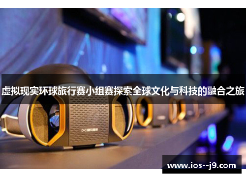 虚拟现实环球旅行赛小组赛探索全球文化与科技的融合之旅