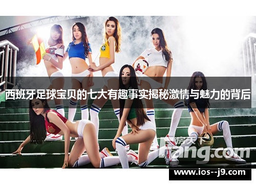 西班牙足球宝贝的七大有趣事实揭秘激情与魅力的背后 西班牙足球宝贝的七大有趣事实揭秘激情与魅力的背后
