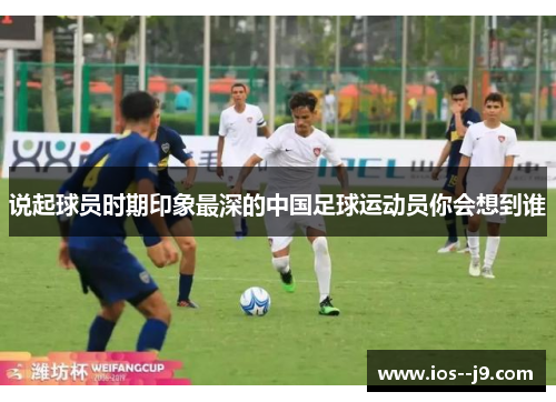 说起球员时期印象最深的中国足球运动员你会想到谁