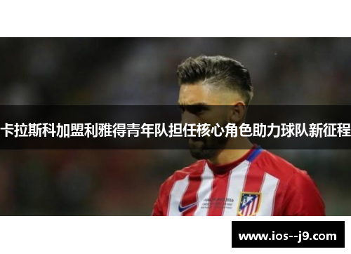 卡拉斯科加盟利雅得青年队担任核心角色助力球队新征程
