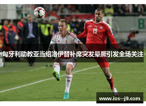 匈牙利助教亚当绍洛伊替补席突发晕厥引发全场关注