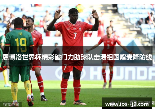 恩博洛世界杯精彩破门力助球队击溃祖国喀麦隆防线 恩博洛世界杯精彩破门力助球队击溃祖国喀麦隆防线