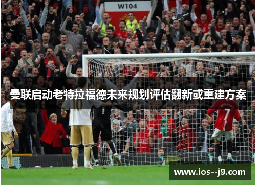 曼联启动老特拉福德未来规划评估翻新或重建方案