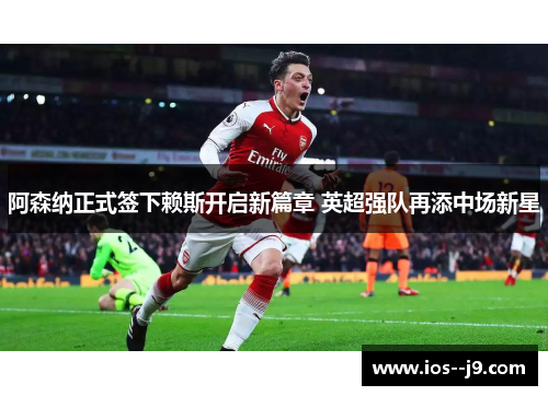 阿森纳正式签下赖斯开启新篇章 英超强队再添中场新星 阿森纳正式签下赖斯开启新篇章 英超强队再添中场新星
