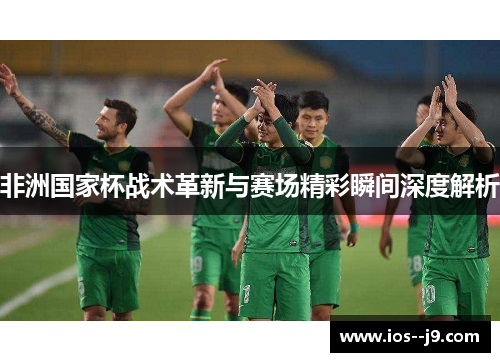 非洲国家杯战术革新与赛场精彩瞬间深度解析 非洲国家杯战术革新与赛场精彩瞬间深度解析