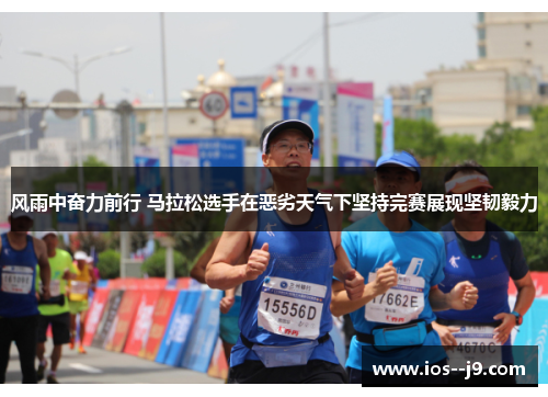 风雨中奋力前行 马拉松选手在恶劣天气下坚持完赛展现坚韧毅力