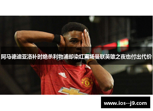 阿马德迪亚洛补时绝杀利物浦却染红离场曼联英雄之夜也付出代价 阿马德迪亚洛补时绝杀利物浦却染红离场曼联英雄之夜也付出代价