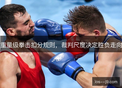 重量级拳击扣分规则，裁判尺度决定胜负走向